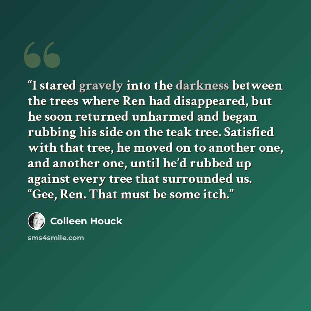 “I stared gravely into the darkness between the trees where Ren had disappeared, but he soon returned unharmed and began rubbing his side on the teak tree. Satisfied with that tree, he moved on to another one, and another one, until he’d rubbed up against every tree that surrounded us. “Gee, Ren…” quote by Colleen Houck