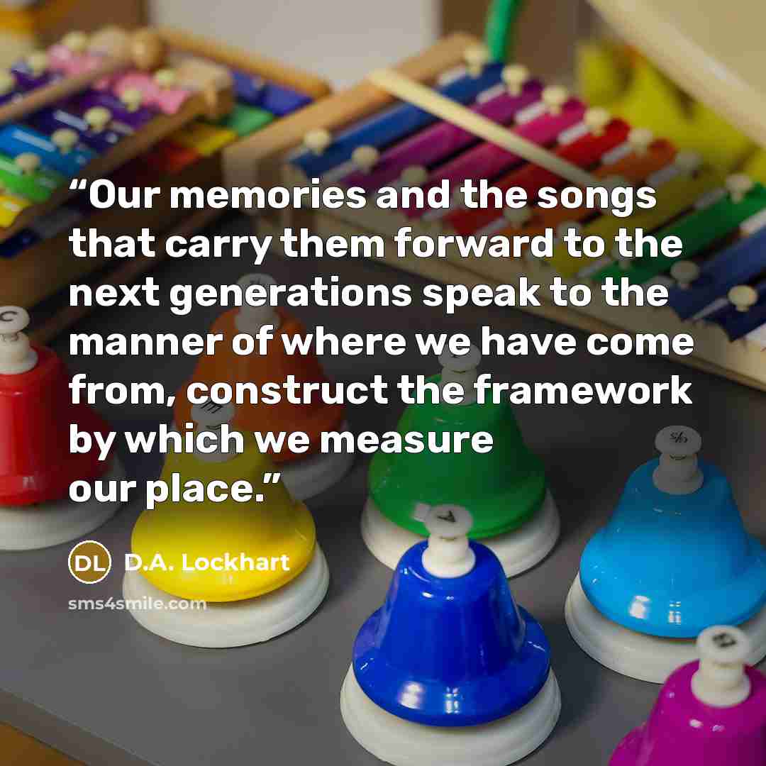 “Our memories and the songs that carry them forward to the next generations speak to the manner of where we have come from, construct the framework by which we measure our place.” quote by D.A. Lockhart