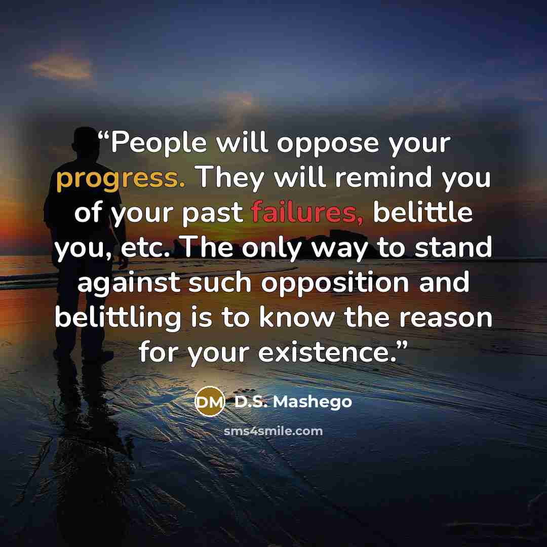 “People will oppose your progress. They will remind you of your past failures, belittle you, etc. The only way to stand against such opposition and belittling is to know the reason for your existence.” quote by D.S. Mashego