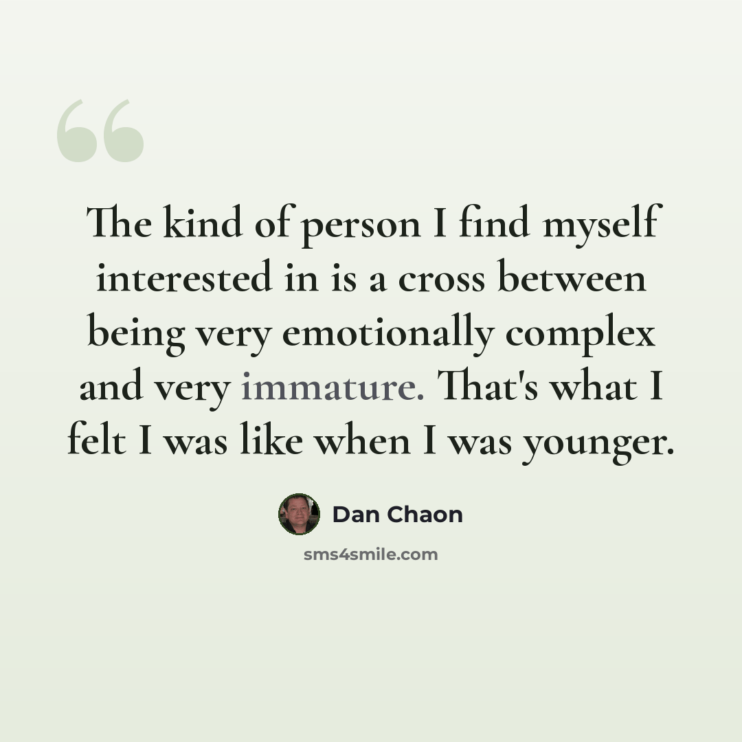 “The kind of person I find myself interested in is a cross between being very emotionally complex and very immature. That's what I felt I was like when I was younger.” quote by Dan Chaon