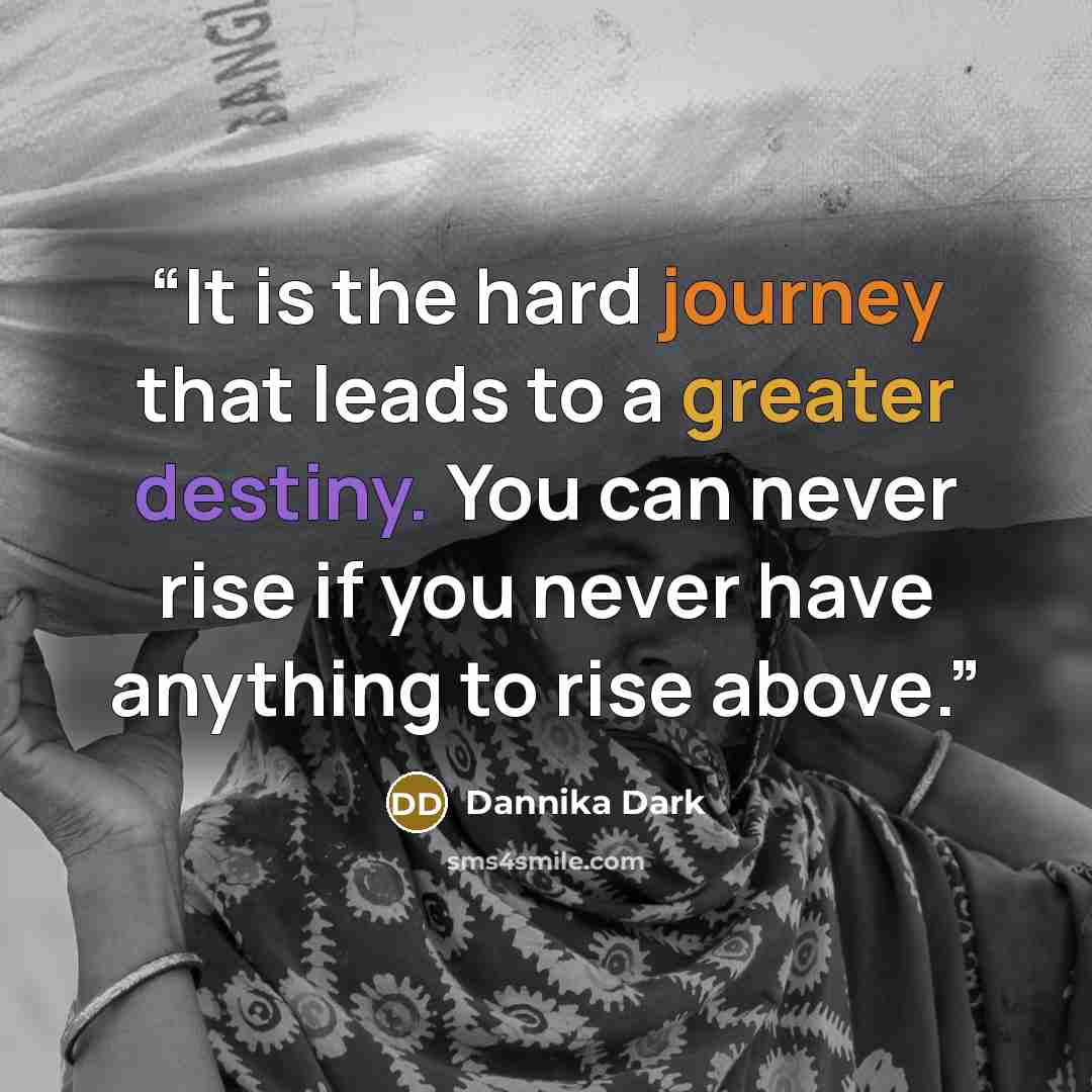 “It is the hard journey that leads to a greater destiny. You can never rise if you never have anything to rise above.” quote by Dannika Dark