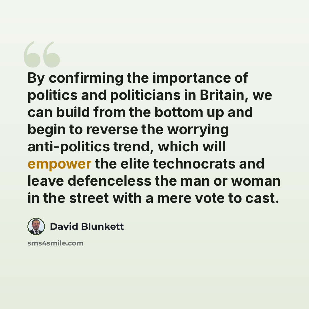 “By confirming the importance of politics and politicians in Britain, we can build from the bottom up and begin to reverse the worrying anti-politics trend, which will empower the elite technocrats and leave defenceless the man or woman in the street with a mere vote to cast.” quote by David Blunkett