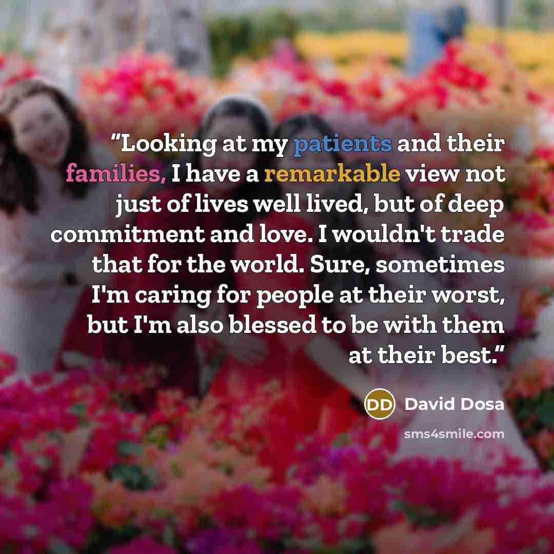“Looking at my patients and their families, I have a remarkable view not just of lives well lived, but of deep commitment and love. I wouldn't trade that for the world. Sure, sometimes I'm caring for people at their worst, but I'm also blessed to be with them at their best.” quote by David Dosa