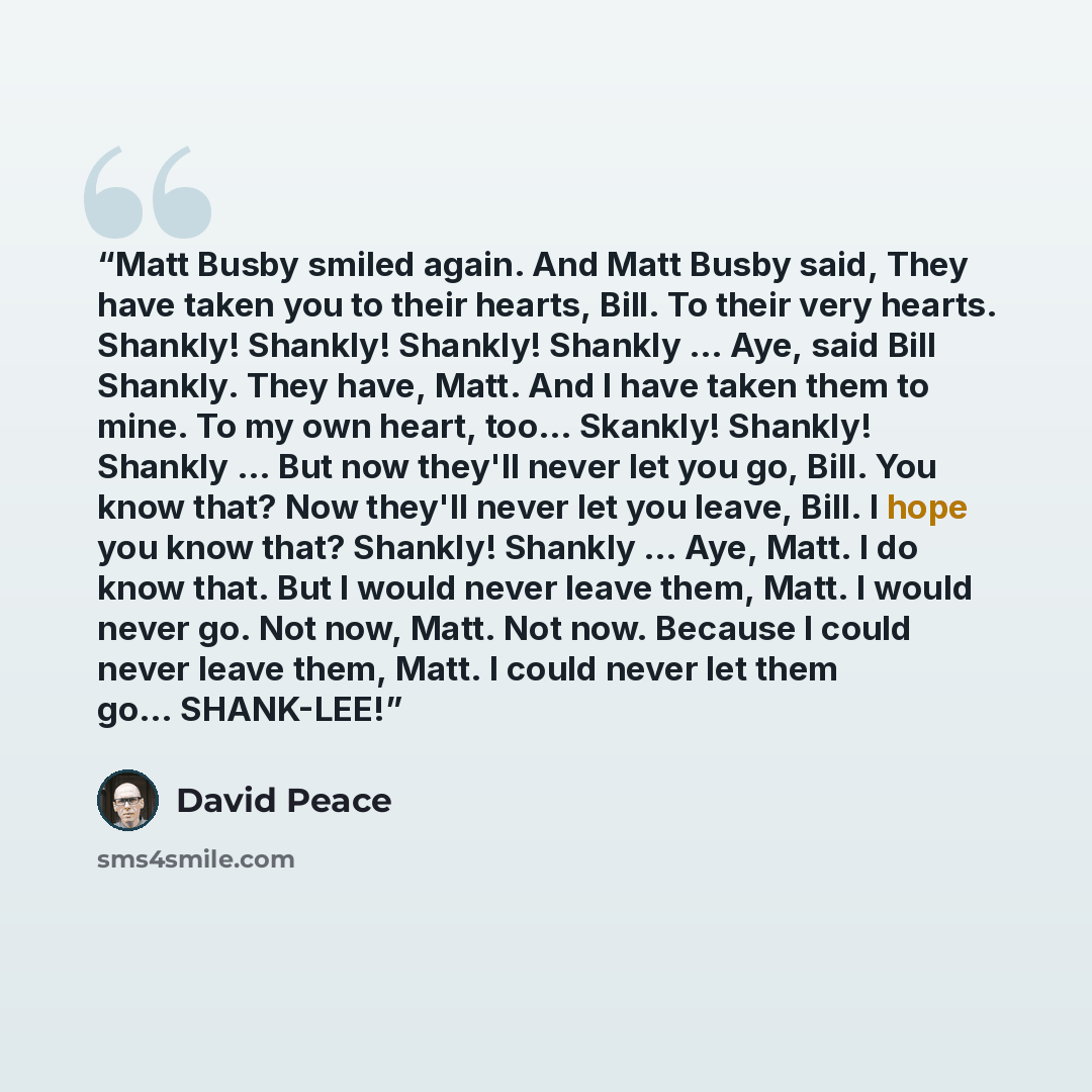 “Matt Busby smiled again. And Matt Busby said, They have taken you to their hearts, Bill. To their very hearts. Shankly! Shankly! Shankly! Shankly … Aye, said Bill Shankly. They have, Matt. And I have taken them to mine. To my own heart, too… Skankly! Shankly! Shankly … But now they'll never let…” quote by David Peace