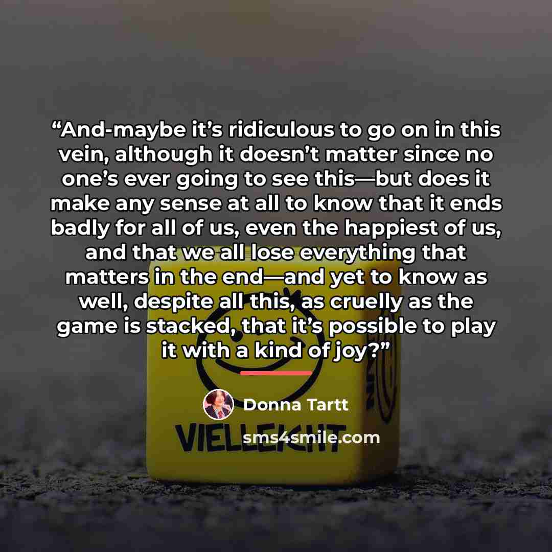 “And-maybe it’s ridiculous to go on in this vein, although it doesn’t matter since no one’s ever going to see this—but does it make any sense at all to know that it ends badly for all of us, even the happiest of us, and that we all lose everything that matters in the end—and yet to know as well…” quote by Donna Tartt