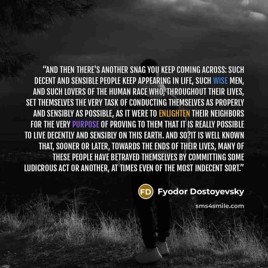 “And then there's another snag you keep coming across: such decent and sensible people keep appearing in life, such wise men, and such lovers of the human race who, throughout their lives, set themselves the very task of conducting themselves as properly and sensibly as possible, as it were to…” quote by Fyodor Dostoyevsky