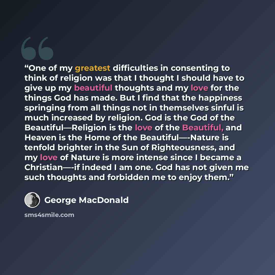 “One of my greatest difficulties in consenting to think of religion was that I thought I should have to give up my beautiful thoughts and my love for the things God has made. But I find that the happiness springing from all things not in themselves sinful is much increased by religion. God is the…” quote by George MacDonald