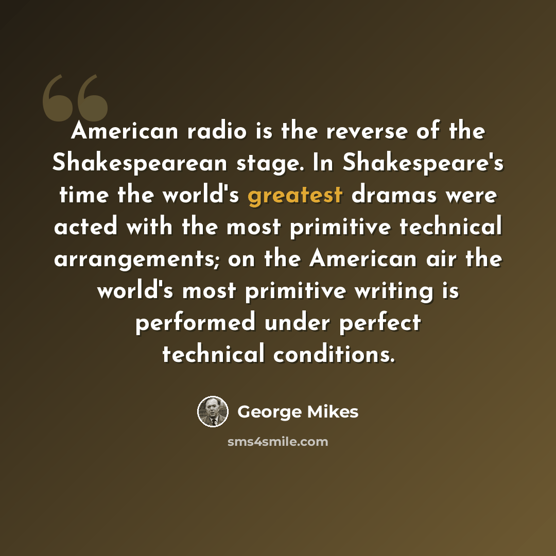 “American radio is the reverse of the Shakespearean stage. In Shakespeare's time the world's greatest dramas were acted with the most primitive technical arrangements; on the American air the world's most primitive writing is performed under perfect technical conditions.” quote by George Mikes