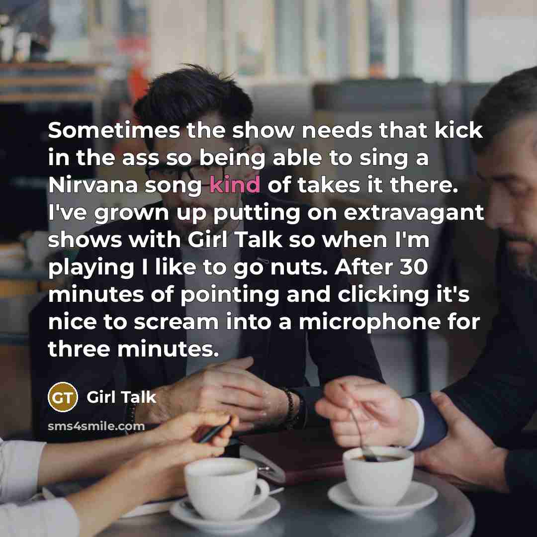 “Sometimes the show needs that kick in the ass so being able to sing a Nirvana song kind of takes it there. I've grown up putting on extravagant shows with Girl Talk so when I'm playing I like to go nuts. After 30 minutes of pointing and clicking it's nice to scream into a microphone for three…” quote by Girl Talk