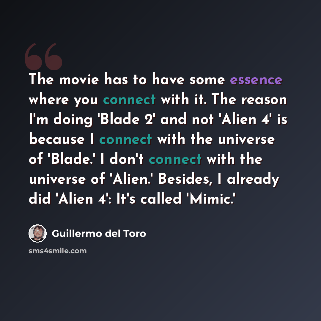“The movie has to have some essence where you connect with it. The reason I'm doing 'Blade 2' and not 'Alien 4' is because I connect with the universe of 'Blade.' I don't connect with the universe of 'Alien.' Besides, I already did 'Alien 4': It's called 'Mimic.'” quote by Guillermo del Toro
