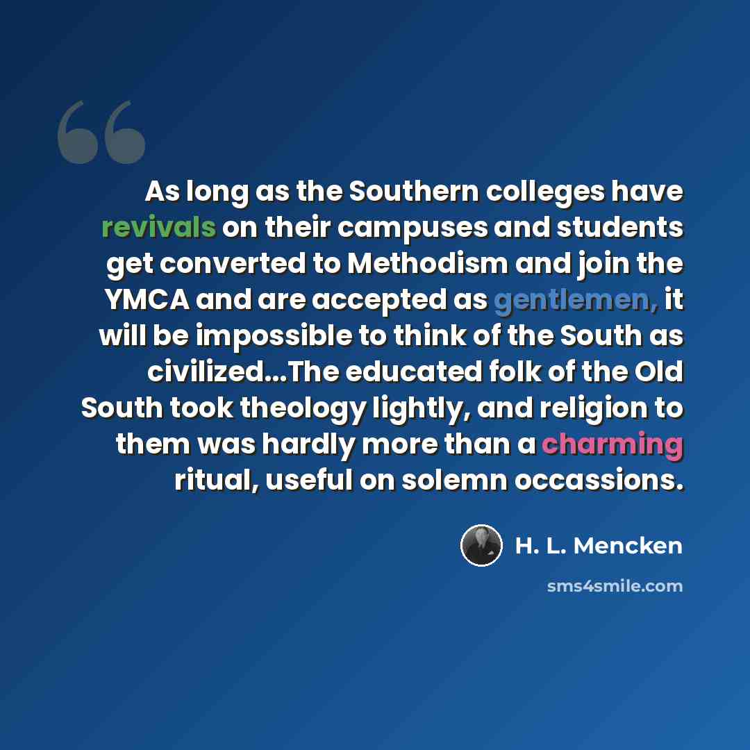 “As long as the Southern colleges have revivals on their campuses and students get converted to Methodism and join the YMCA and are accepted as gentlemen, it will be impossible to think of the South as civilized...The educated folk of the Old South took theology lightly, and religion to them was…” quote by H. L. Mencken