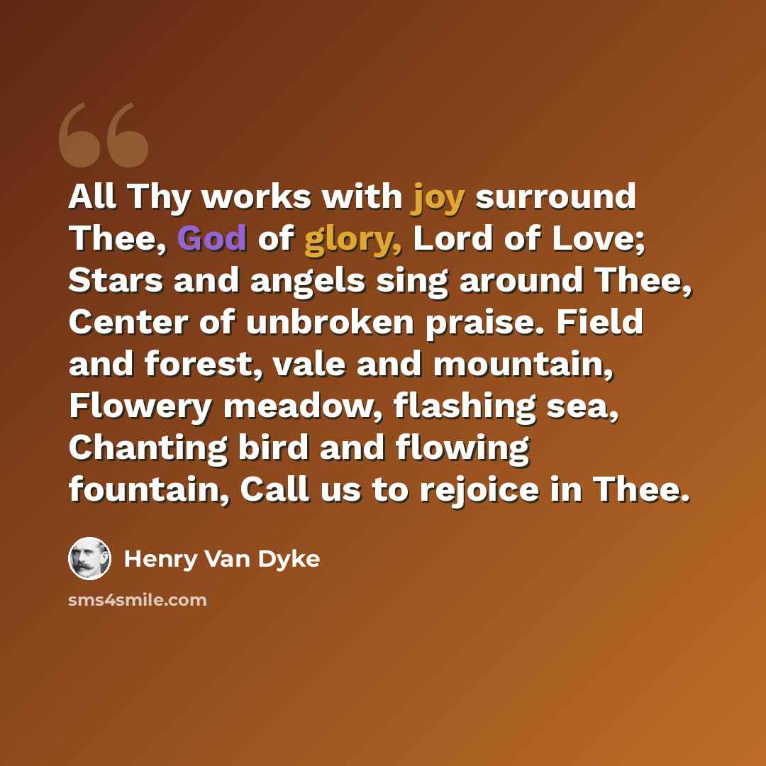 “All Thy works with joy surround Thee, God of glory, Lord of Love; Stars and angels sing around Thee, Center of unbroken praise. Field and forest, vale and mountain, Flowery meadow, flashing sea, Chanting bird and flowing fountain, Call us to rejoice in Thee.” quote by Henry Van Dyke