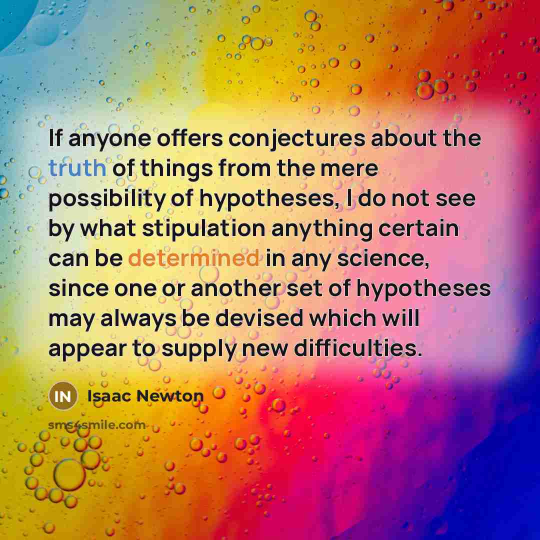 “If anyone offers conjectures about the truth of things from the mere possibility of hypotheses, I do not see by what stipulation anything certain can be determined in any science, since one or another set of hypotheses may always be devised which will appear to supply new difficulties.” quote by Isaac Newton