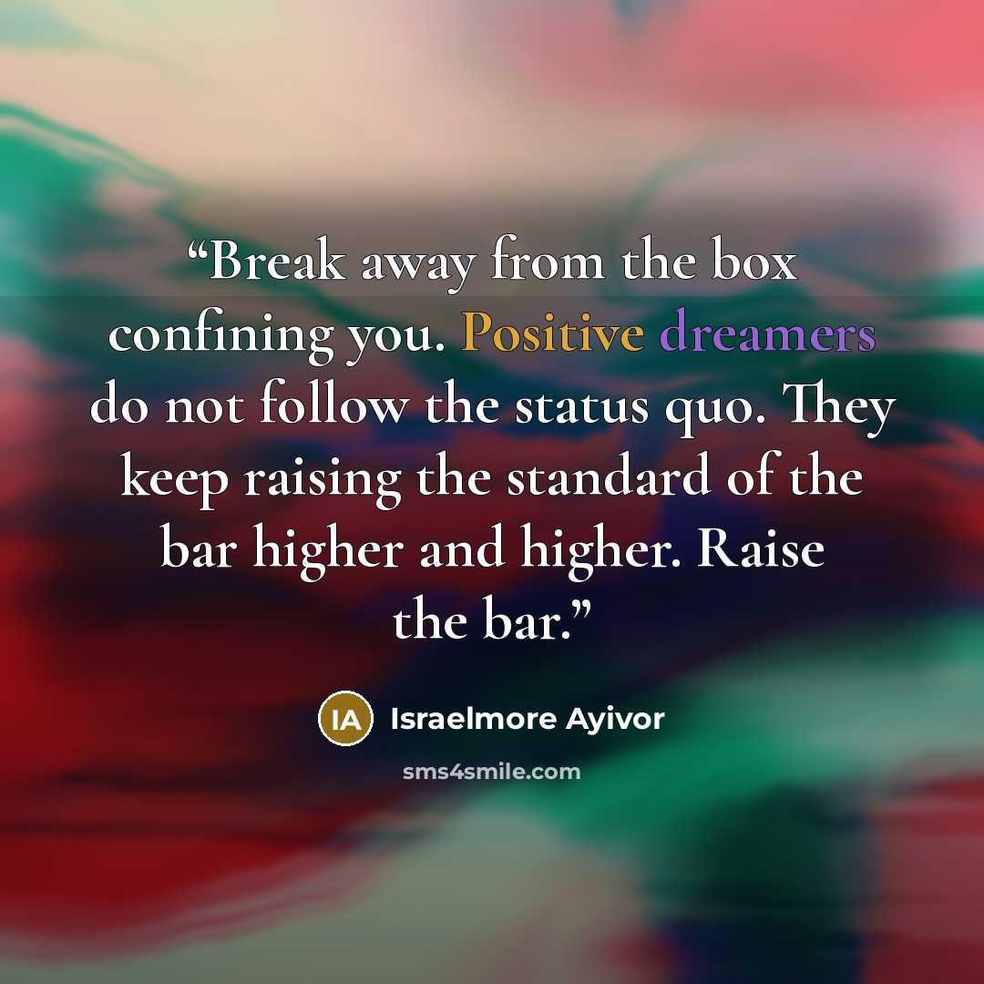 “Break away from the box confining you. Positive dreamers do not follow the status quo. They keep raising the standard of the bar higher and higher. Raise the bar.” quote by Israelmore Ayivor