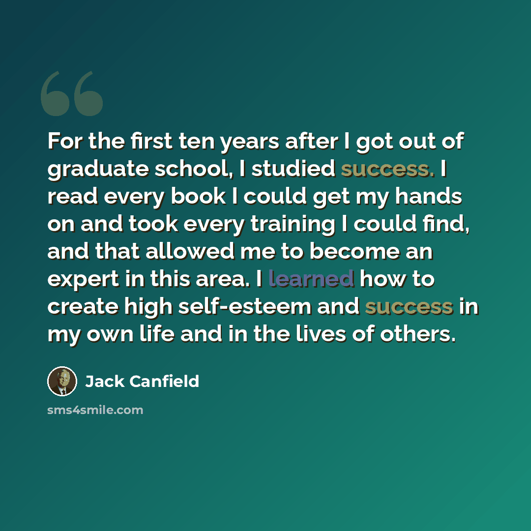 “For the first ten years after I got out of graduate school, I studied success. I read every book I could get my hands on and took every training I could find, and that allowed me to become an expert in this area. I learned how to create high self-esteem and success in my own life and in the lives…” quote by Jack Canfield