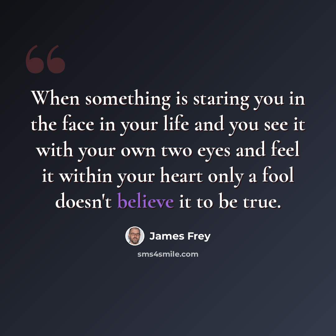 “When something is staring you in the face in your life and you see it with your own two eyes and feel it within your heart only a fool doesn't believe it to be true.” quote by James Frey