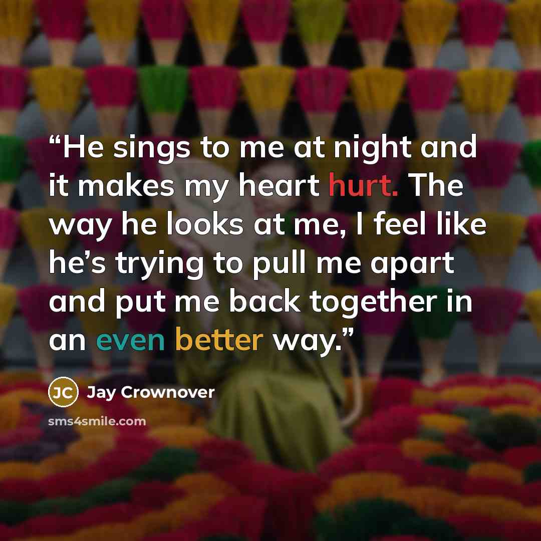 “He sings to me at night and it makes my heart hurt. The way he looks at me, I feel like he’s trying to pull me apart and put me back together in an even better way.” quote by Jay Crownover