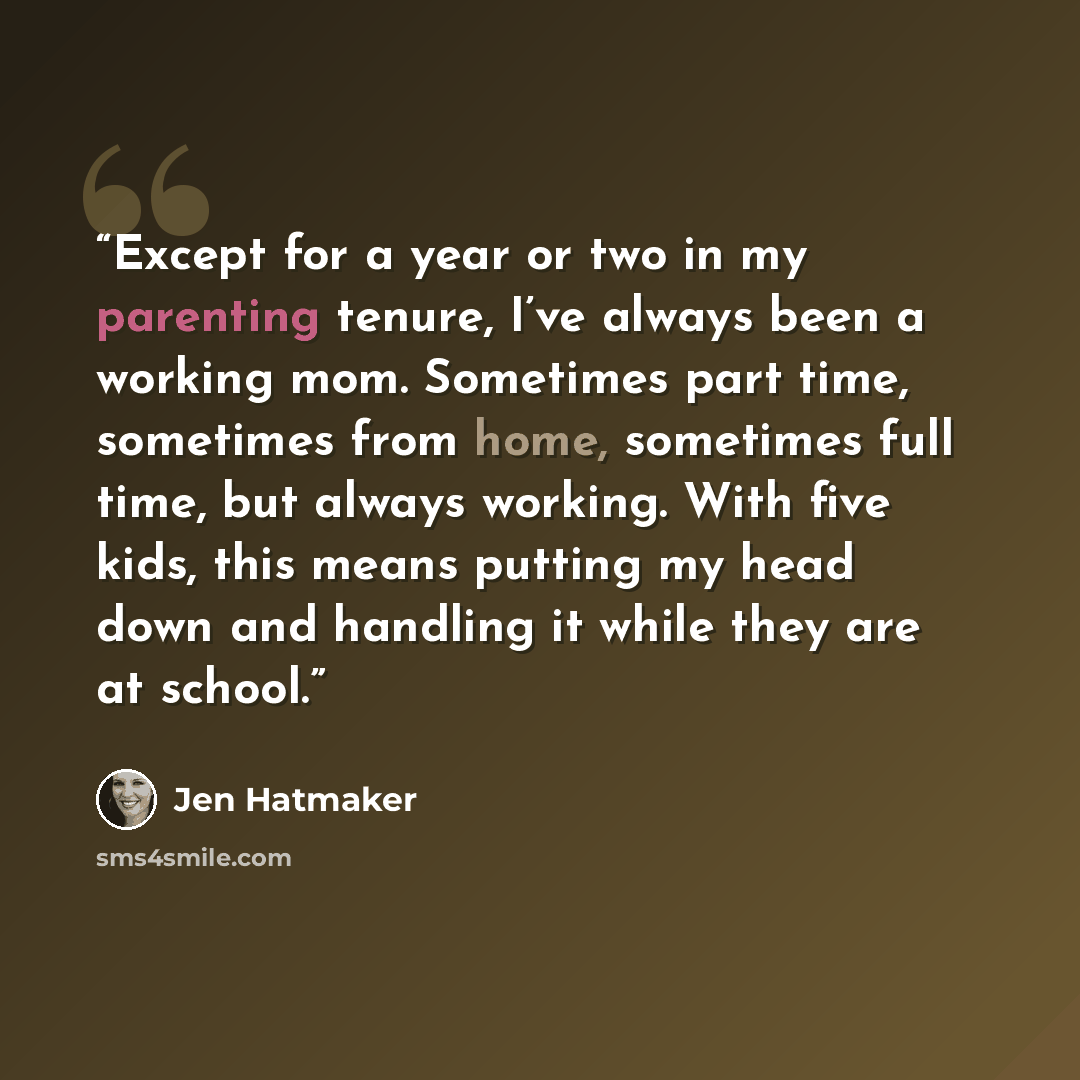 “Except for a year or two in my parenting tenure, I’ve always been a working mom. Sometimes part time, sometimes from home, sometimes full time, but always working. With five kids, this means putting my head down and handling it while they are at school.” quote by Jen Hatmaker