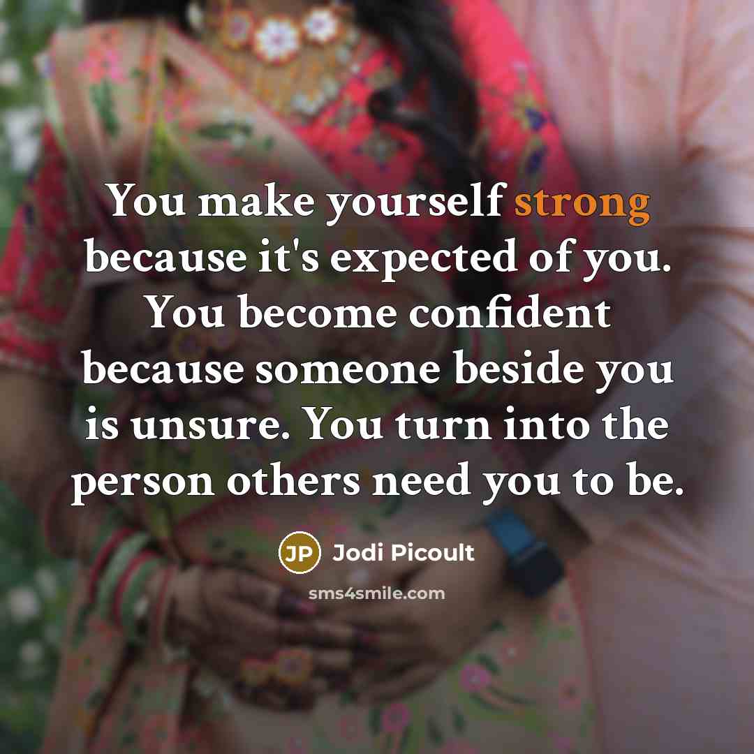 “You make yourself strong because it's expected of you. You become confident because someone beside you is unsure. You turn into the person others need you to be.” quote by Jodi Picoult