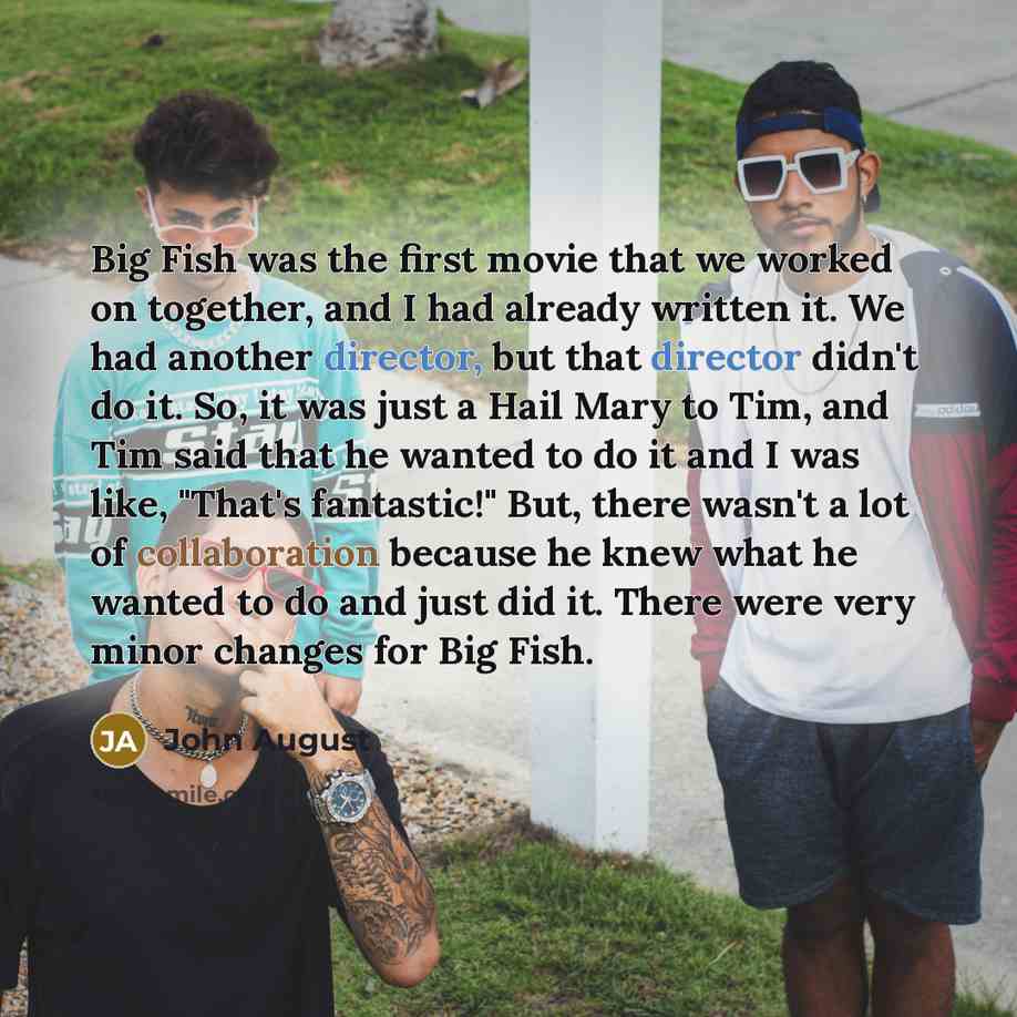 “Big Fish was the first movie that we worked on together, and I had already written it. We had another director, but that director didn't do it. So, it was just a Hail Mary to Tim, and Tim said that he wanted to do it and I was like, "That's fantastic!" But, there wasn't a lot of collaboration…” quote by John August