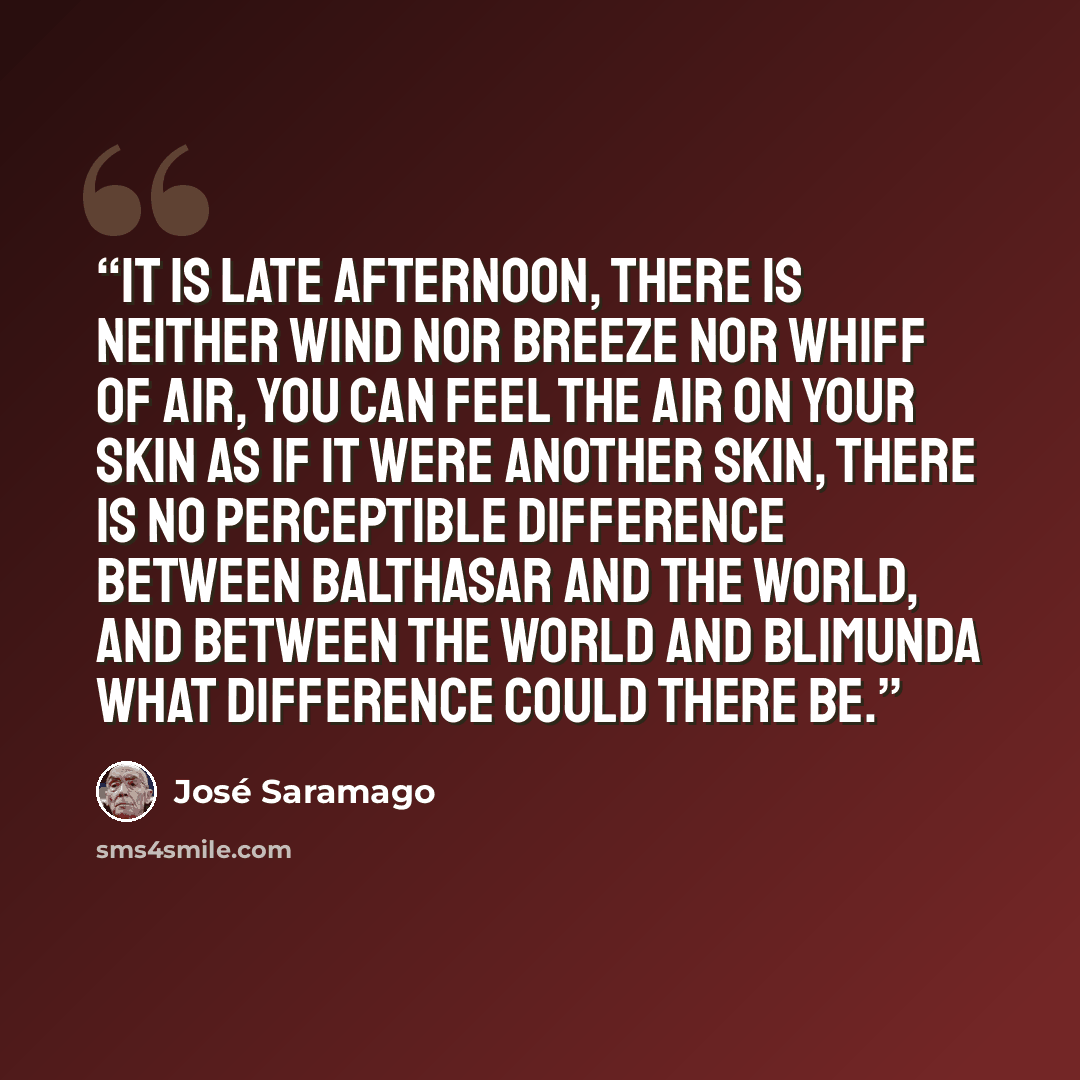 “It is late afternoon, there is neither wind nor breeze nor whiff of air, you can feel the air on your skin as if it were another skin, there is no perceptible difference between Balthasar and the world, and between the world and Blimunda what difference could there be.” quote by José Saramago