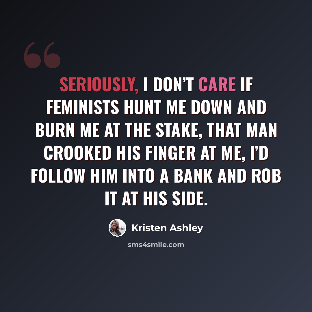 “Seriously, I don’t care if feminists hunt me down and burn me at the stake, that man crooked his finger at me, I’d follow him into a bank and rob it at his side.” quote by Kristen Ashley
