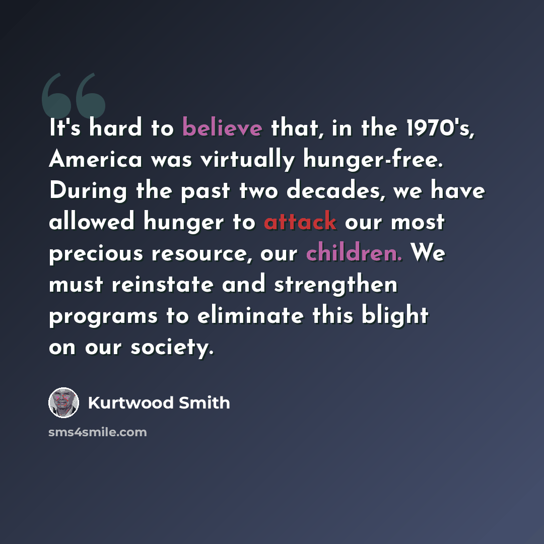 “It's hard to believe that, in the 1970's, America was virtually hunger-free. During the past two decades, we have allowed hunger to attack our most precious resource, our children. We must reinstate and strengthen programs to eliminate this blight on our society.” quote by Kurtwood Smith