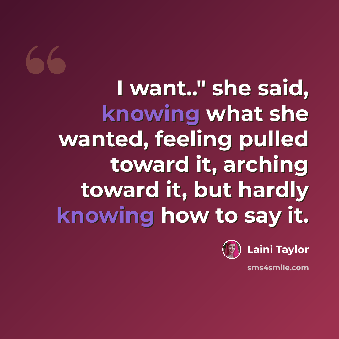 “I want.." she said, knowing what she wanted, feeling pulled toward it, arching toward it, but hardly knowing how to say it.” quote by Laini Taylor