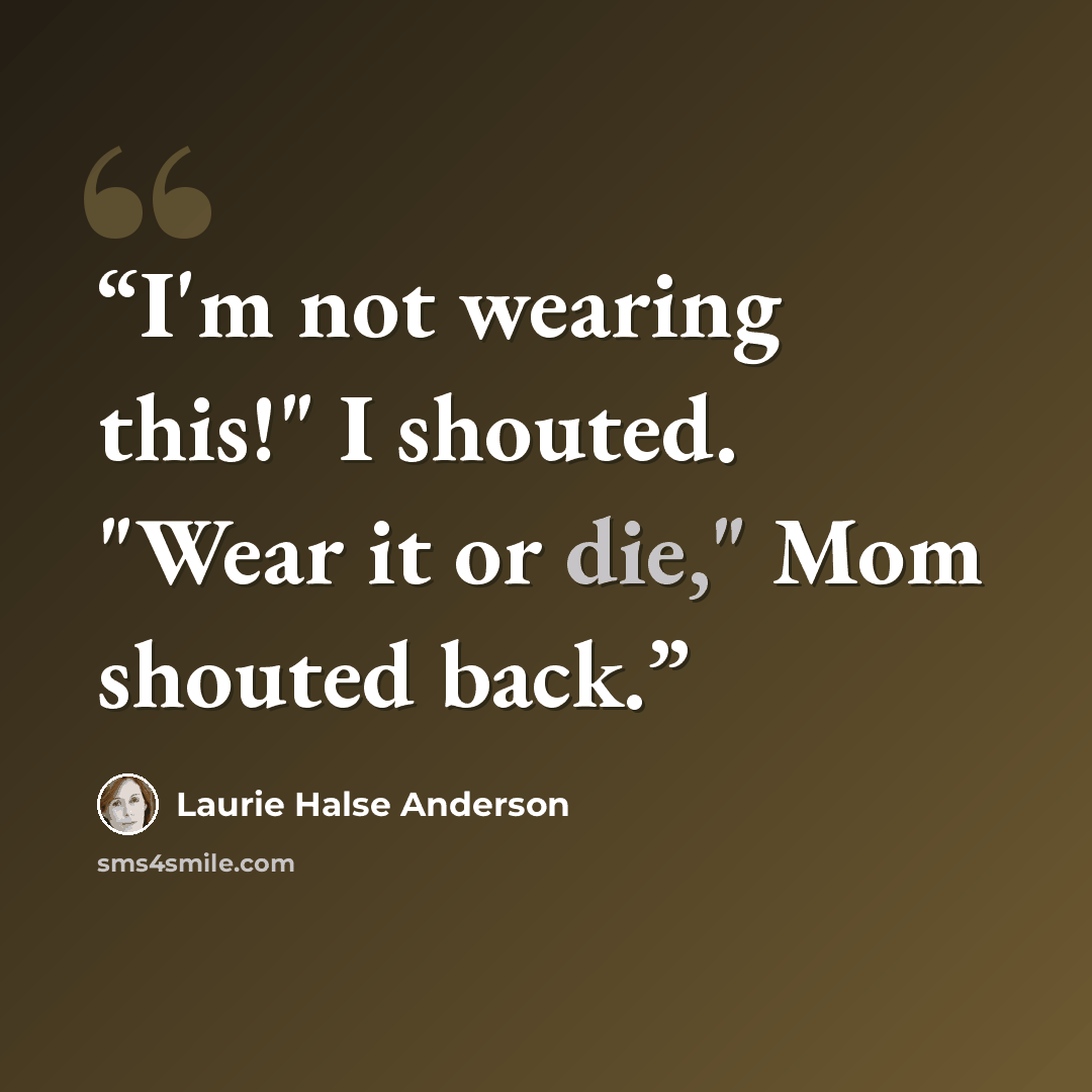 “I'm not wearing this!" I shouted. "Wear it or die," Mom shouted back.” quote by Laurie Halse Anderson
