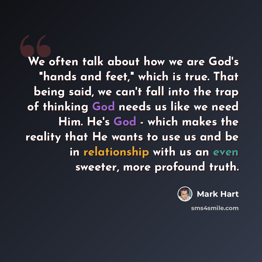 “We often talk about how we are God's "hands and feet," which is true. That being said, we can't fall into the trap of thinking God needs us like we need Him. He's God - which makes the reality that He wants to use us and be in relationship with us an even sweeter, more profound truth.” quote by Mark Hart