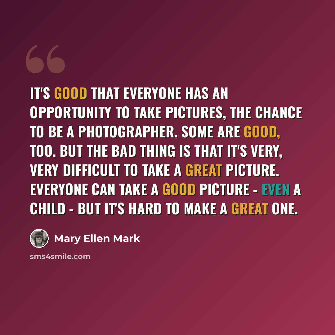 “It's good that everyone has an opportunity to take pictures, the chance to be a photographer. Some are good, too. But the bad thing is that it's very, very difficult to take a great picture. Everyone can take a good picture - even a child - but it's hard to make a great one.” quote by Mary Ellen Mark