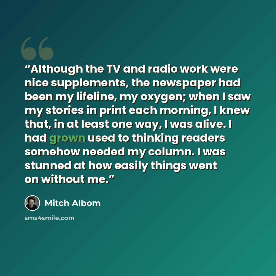 “Although the TV and radio work were nice supplements, the newspaper had been my lifeline, my oxygen; when I saw my stories in print each morning, I knew that, in at least one way, I was alive. I had grown used to thinking readers somehow needed my column. I was stunned at how easily things went on…” quote by Mitch Albom