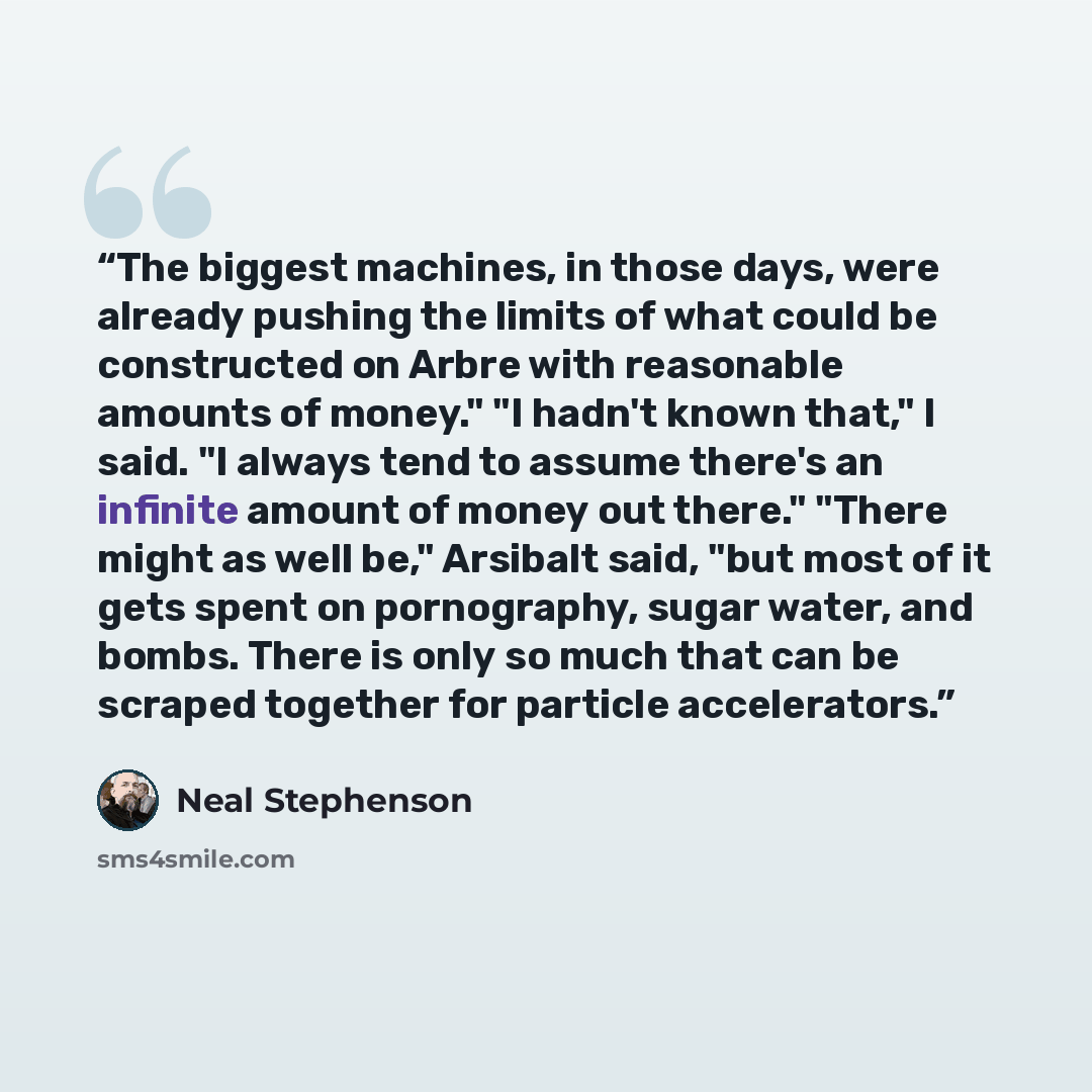 “The biggest machines, in those days, were already pushing the limits of what could be constructed on Arbre with reasonable amounts of money." "I hadn't known that," I said. "I always tend to assume there's an infinite amount of money out there." "There might as well be," Arsibalt said, "but most…” quote by Neal Stephenson