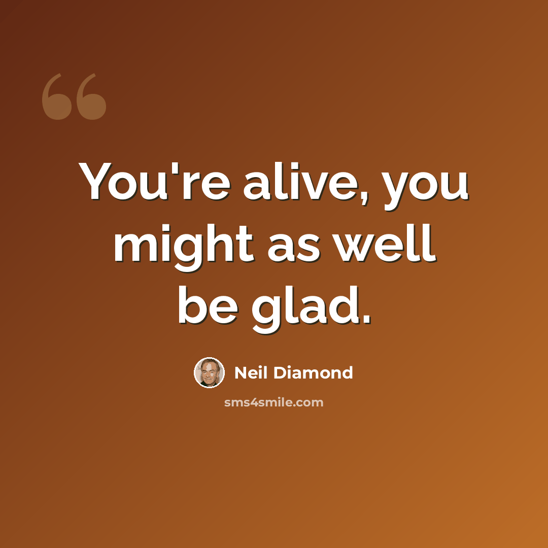 “You're alive, you might as well be glad.” quote by Neil Diamond