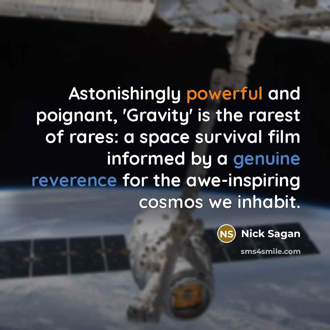 “Astonishingly powerful and poignant, 'Gravity' is the rarest of rares: a space survival film informed by a genuine reverence for the awe-inspiring cosmos we inhabit.” quote by Nick Sagan
