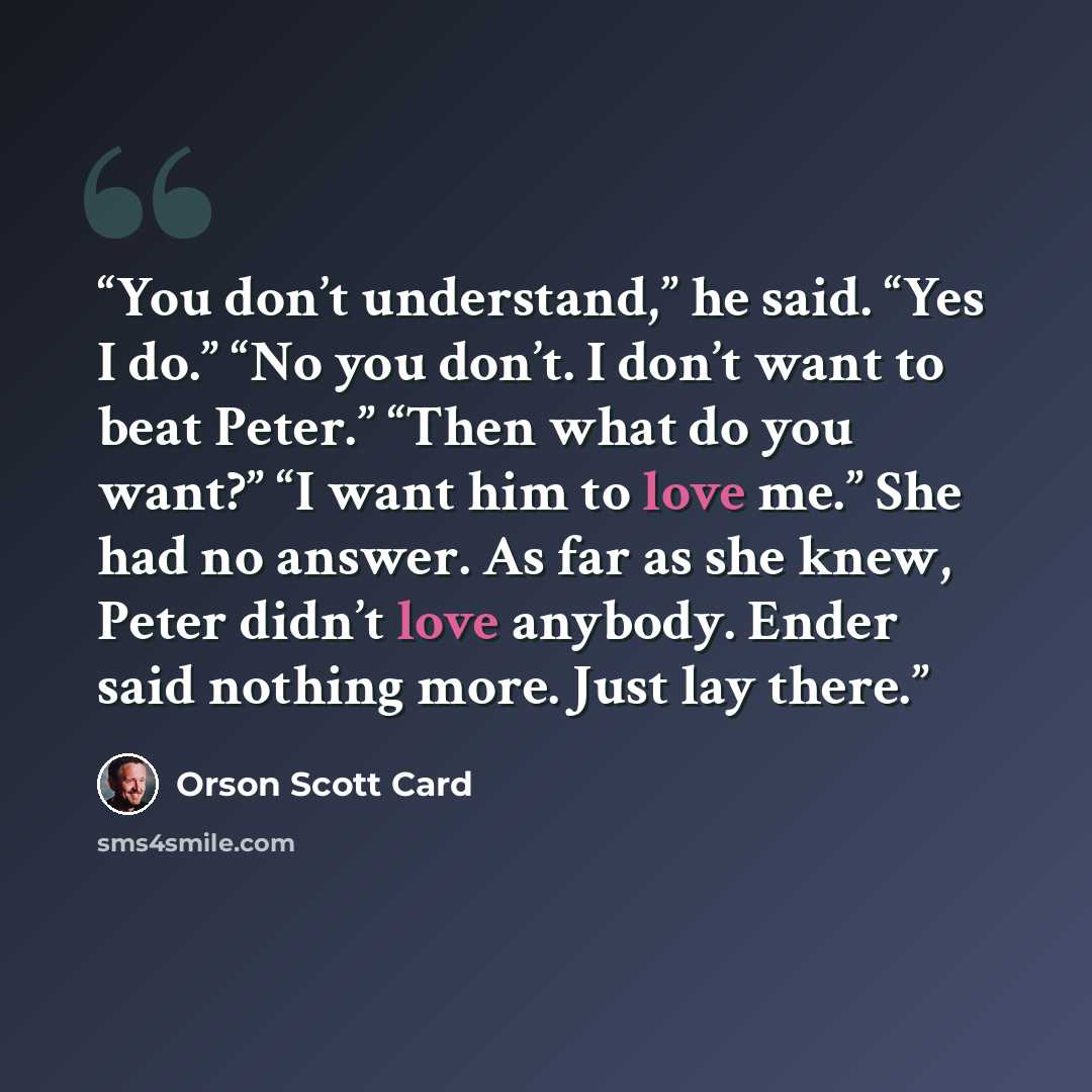 “You don’t understand,” he said. “Yes I do.” “No you don’t. I don’t want to beat Peter.” “Then what do you want?” “I want him to love me.” She had no answer. As far as she knew, Peter didn’t love anybody. Ender said nothing more. Just lay there.” quote by Orson Scott Card