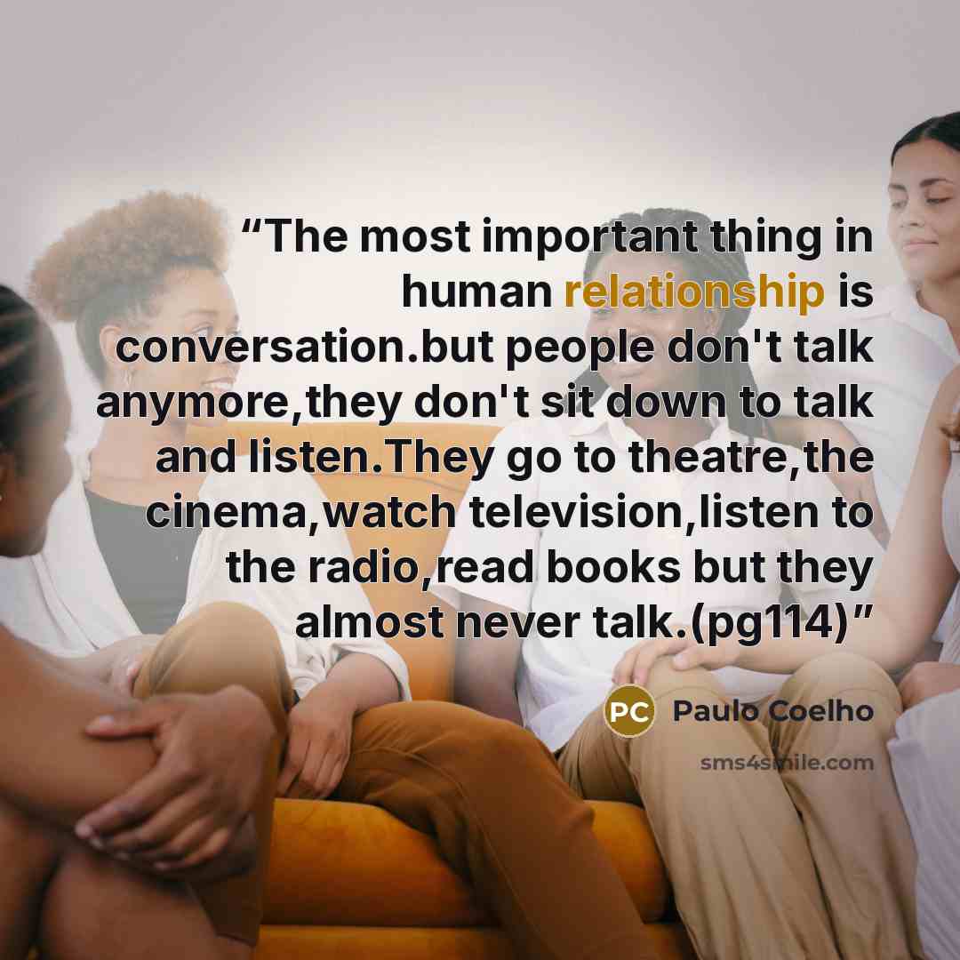 “The most important thing in human relationship is conversation.but people don't talk anymore,they don't sit down to talk and listen.They go to theatre,the cinema,watch television,listen to the radio,read books but they almost never talk.(pg114)” quote by Paulo Coelho