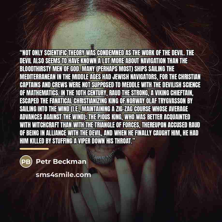 “Not only scientific theory was condemned as the work of the devil. The devil also seems to have known a lot more about navigation than the bloodthirsty Men of God. Many (perhaps most) ships sailing the Mediterranean in the Middle Ages had Jewish navigators, for the Christian captains and crews…” quote by Petr Beckman