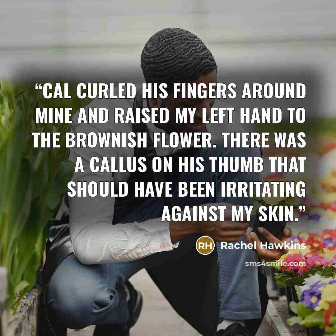 “Cal curled his fingers around mine and raised my left hand to the brownish flower. There was a callus on his thumb that should have been irritating against my skin.” quote by Rachel Hawkins