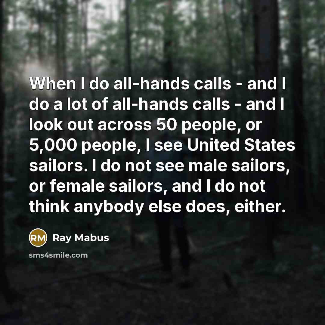 “When I do all-hands calls - and I do a lot of all-hands calls - and I look out across 50 people, or 5,000 people, I see United States sailors. I do not see male sailors, or female sailors, and I do not think anybody else does, either.” quote by Ray Mabus
