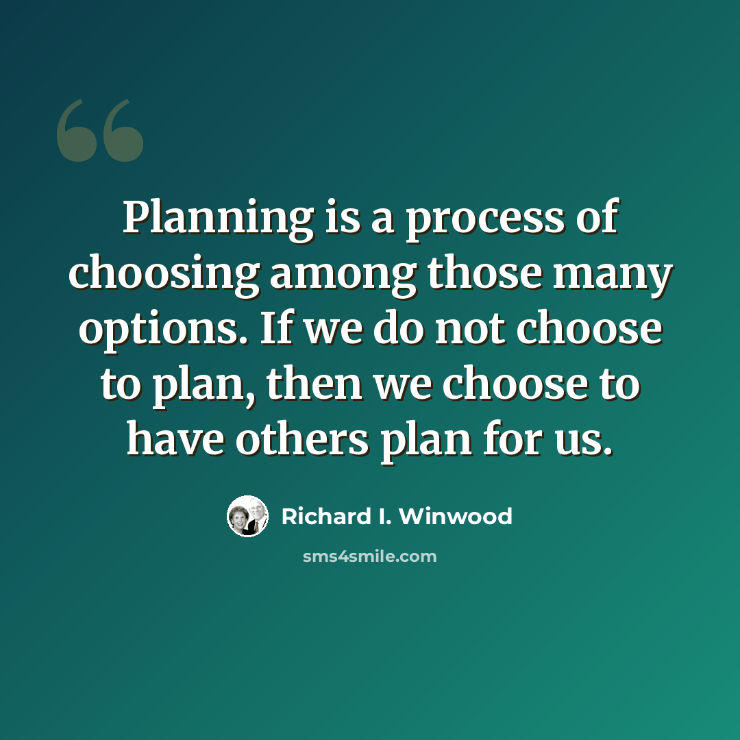 “Planning is a process of choosing among those many options. If we do not choose to plan, then we choose to have others plan for us.” quote by Richard I. Winwood