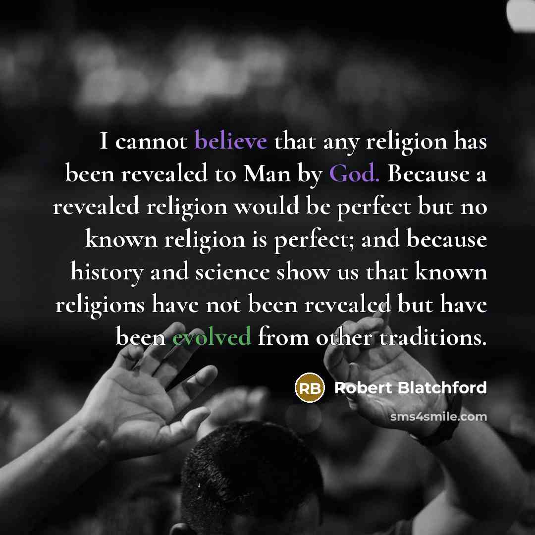 “I cannot believe that any religion has been revealed to Man by God. Because a revealed religion would be perfect but no known religion is perfect; and because history and science show us that known religions have not been revealed but have been evolved from other traditions.” quote by Robert Blatchford