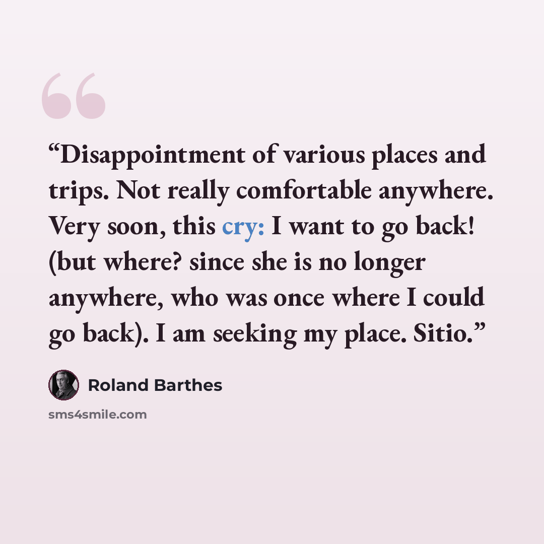 “Disappointment of various places and trips. Not really comfortable anywhere. Very soon, this cry: I want to go back! (but where? since she is no longer anywhere, who was once where I could go back). I am seeking my place. Sitio.” quote by Roland Barthes