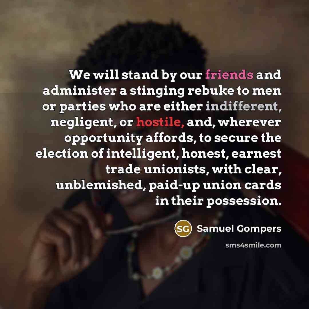 “We will stand by our friends and administer a stinging rebuke to men or parties who are either indifferent, negligent, or hostile, and, wherever opportunity affords, to secure the election of intelligent, honest, earnest trade unionists, with clear, unblemished, paid-up union cards in their…” quote by Samuel Gompers