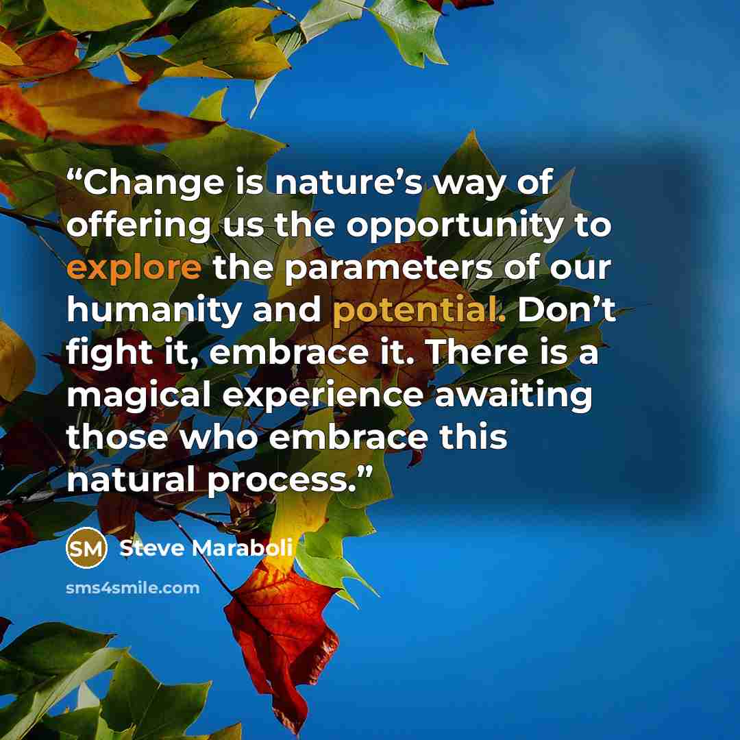“Change is nature’s way of offering us the opportunity to explore the parameters of our humanity and potential. Don’t fight it, embrace it. There is a magical experience awaiting those who embrace this natural process.” quote by Steve Maraboli