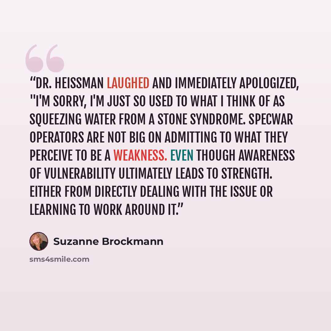 “Dr. Heissman laughed and immediately apologized, "I'm sorry, I'm just so used to what I think of as squeezing water from a stone syndrome. SpecWar operators are not big on admitting to what they perceive to be a weakness. Even though awareness of vulnerability ultimately leads to strength. Either…” quote by Suzanne Brockmann