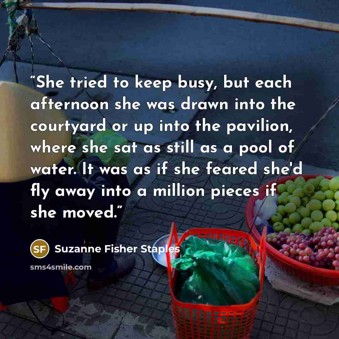 “She tried to keep busy, but each afternoon she was drawn into the courtyard or up into the pavilion, where she sat as still as a pool of water. It was as if she feared she'd fly away into a million pieces if she moved.” quote by Suzanne Fisher Staples