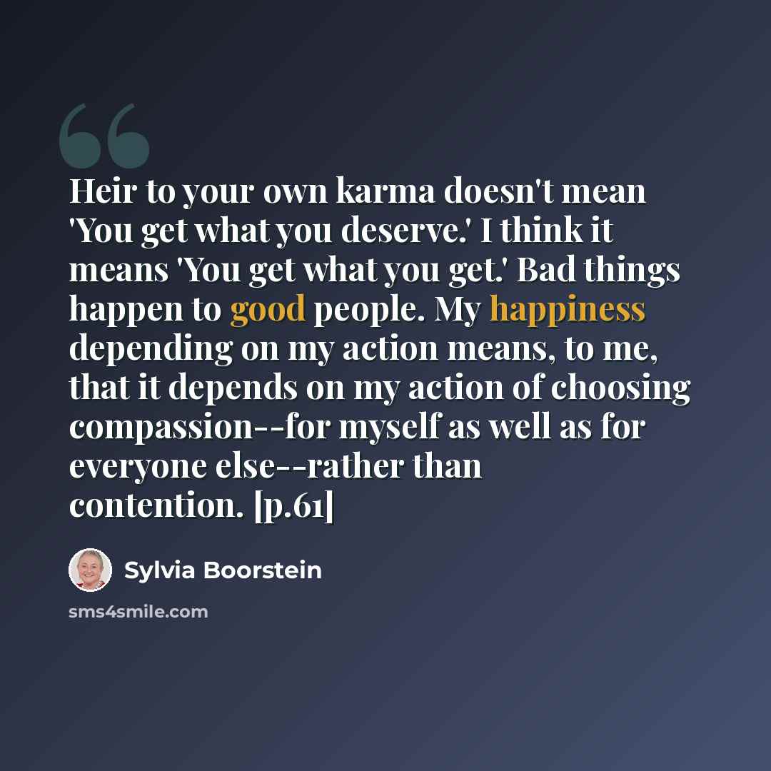 “Heir to your own karma doesn't mean 'You get what you deserve.' I think it means 'You get what you get.' Bad things happen to good people. My happiness depending on my action means, to me, that it depends on my action of choosing compassion--for myself as well as for everyone else--rather than…” quote by Sylvia Boorstein