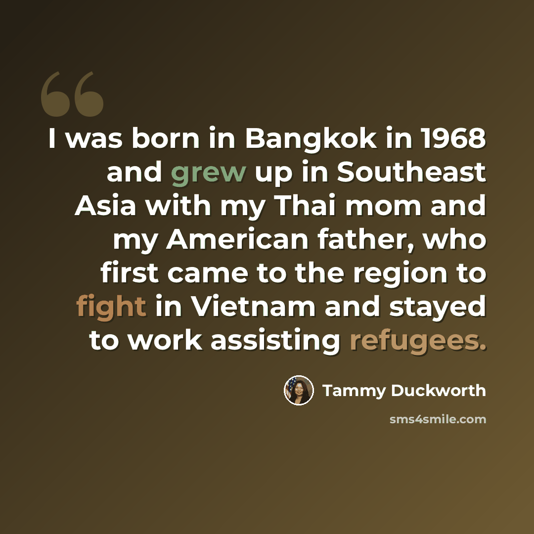 “I was born in Bangkok in 1968 and grew up in Southeast Asia with my Thai mom and my American father, who first came to the region to fight in Vietnam and stayed to work assisting refugees.” quote by Tammy Duckworth