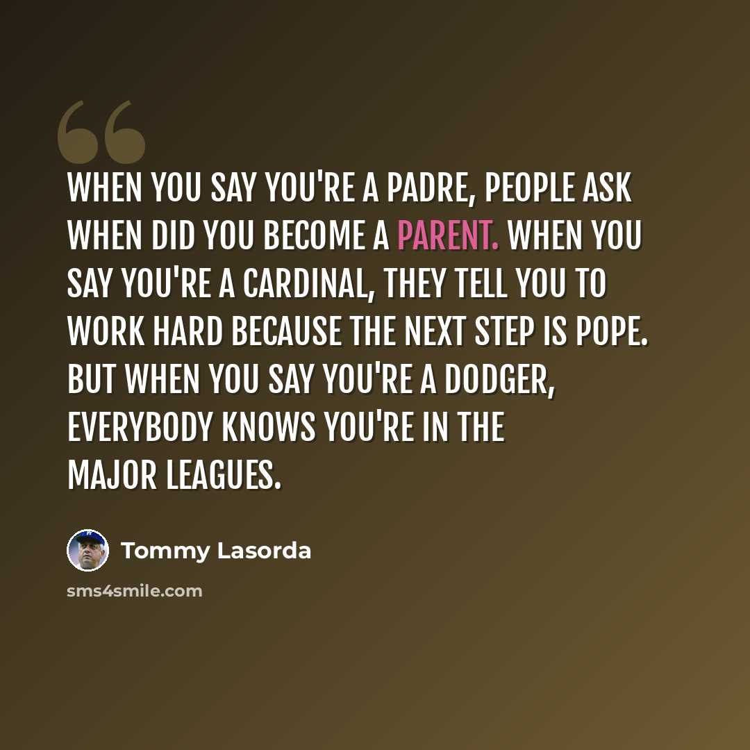 “When you say you're a padre, people ask when did you become a parent. When you say you're a cardinal, they tell you to work hard because the next step is pope. But when you say you're a Dodger, everybody knows you're in the Major Leagues.” quote by Tommy Lasorda